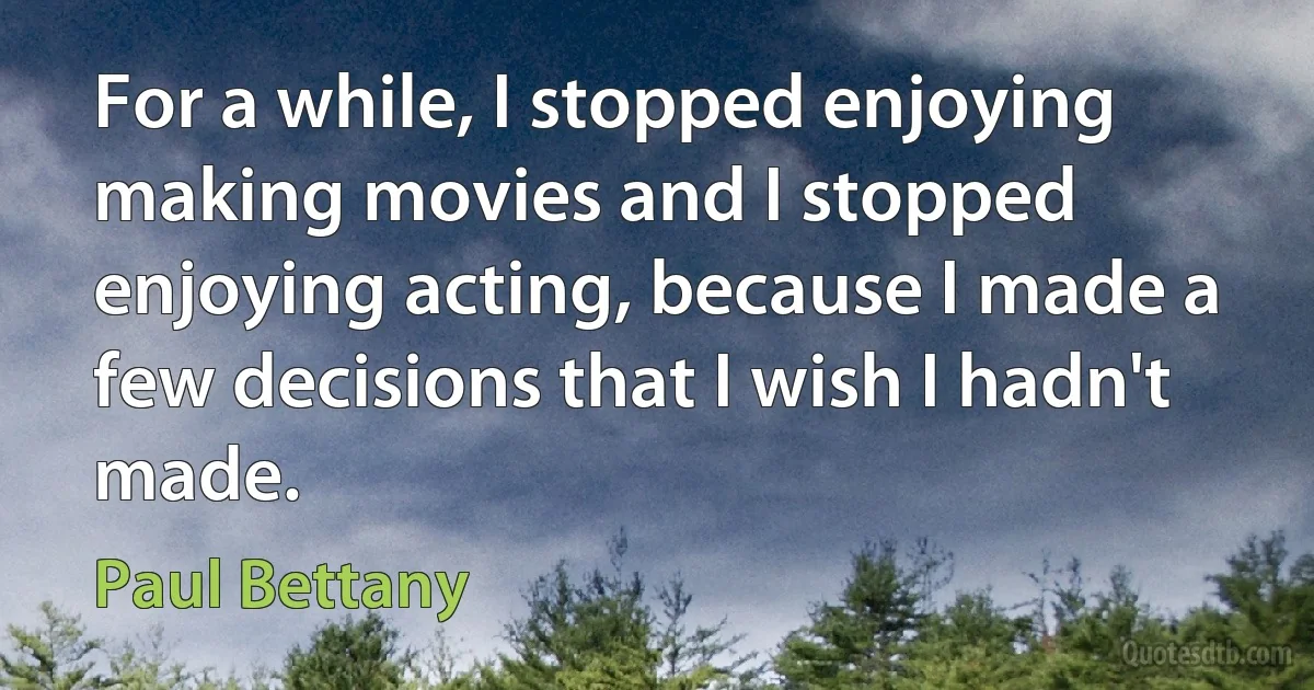 For a while, I stopped enjoying making movies and I stopped enjoying acting, because I made a few decisions that I wish I hadn't made. (Paul Bettany)