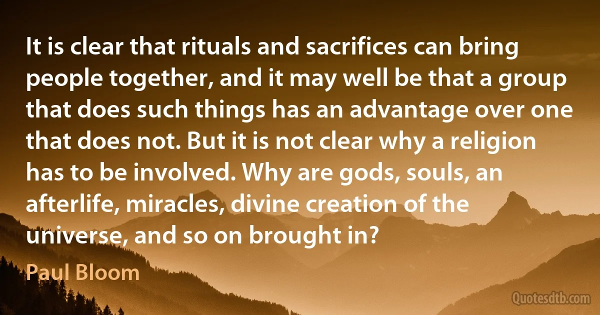 It is clear that rituals and sacrifices can bring people together, and it may well be that a group that does such things has an advantage over one that does not. But it is not clear why a religion has to be involved. Why are gods, souls, an afterlife, miracles, divine creation of the universe, and so on brought in? (Paul Bloom)