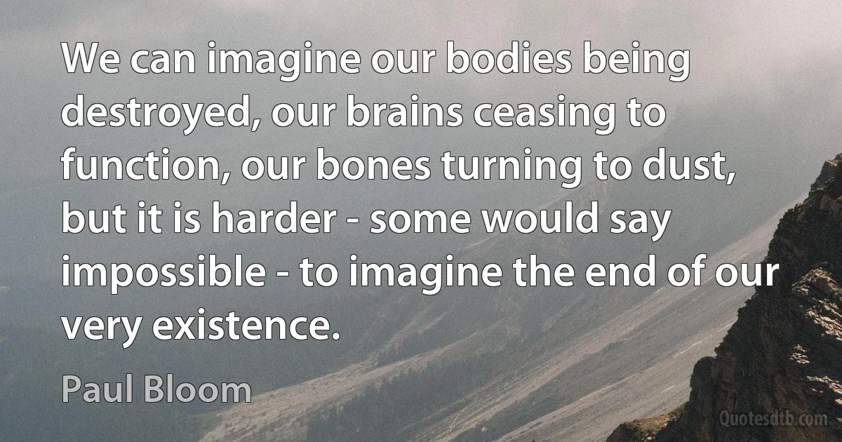 We can imagine our bodies being destroyed, our brains ceasing to function, our bones turning to dust, but it is harder - some would say impossible - to imagine the end of our very existence. (Paul Bloom)