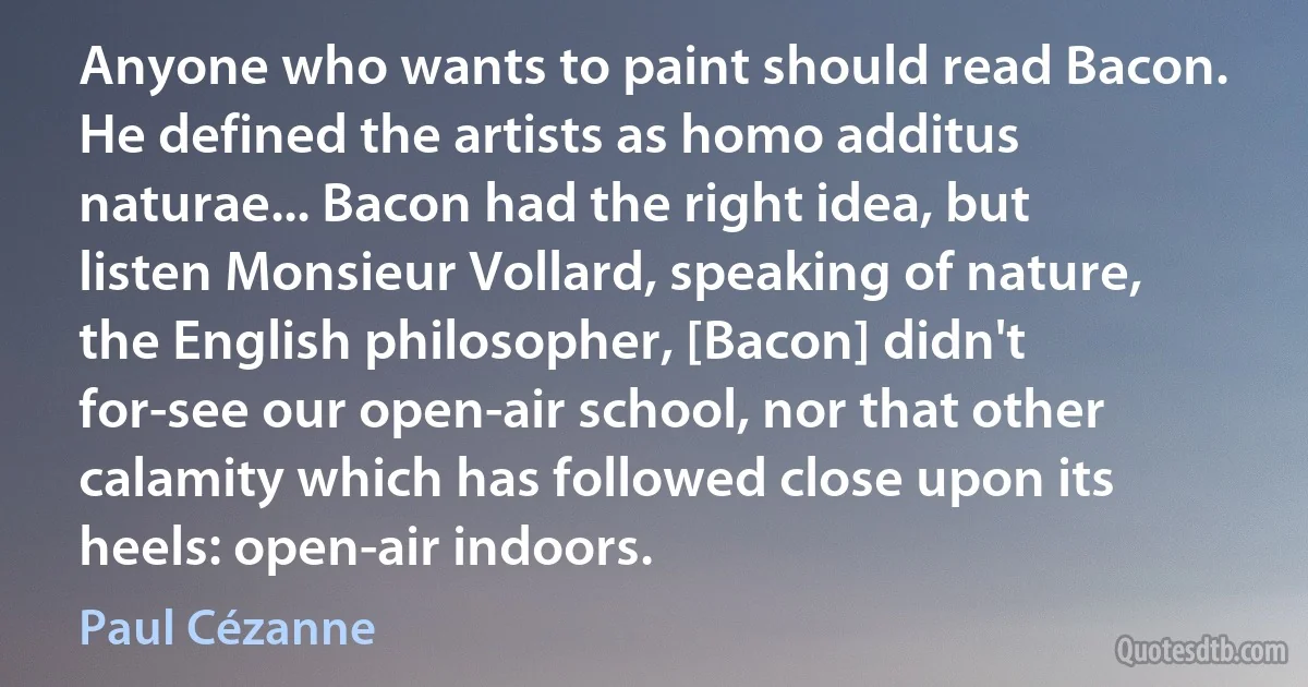 Anyone who wants to paint should read Bacon. He defined the artists as homo additus naturae... Bacon had the right idea, but listen Monsieur Vollard, speaking of nature, the English philosopher, [Bacon] didn't for-see our open-air school, nor that other calamity which has followed close upon its heels: open-air indoors. (Paul Cézanne)