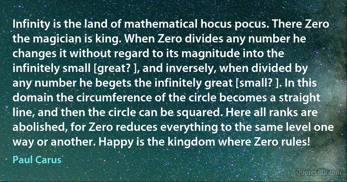 Infinity is the land of mathematical hocus pocus. There Zero the magician is king. When Zero divides any number he changes it without regard to its magnitude into the infinitely small [great? ], and inversely, when divided by any number he begets the infinitely great [small? ]. In this domain the circumference of the circle becomes a straight line, and then the circle can be squared. Here all ranks are abolished, for Zero reduces everything to the same level one way or another. Happy is the kingdom where Zero rules! (Paul Carus)