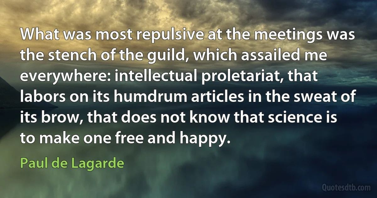 What was most repulsive at the meetings was the stench of the guild, which assailed me everywhere: intellectual proletariat, that labors on its humdrum articles in the sweat of its brow, that does not know that science is to make one free and happy. (Paul de Lagarde)