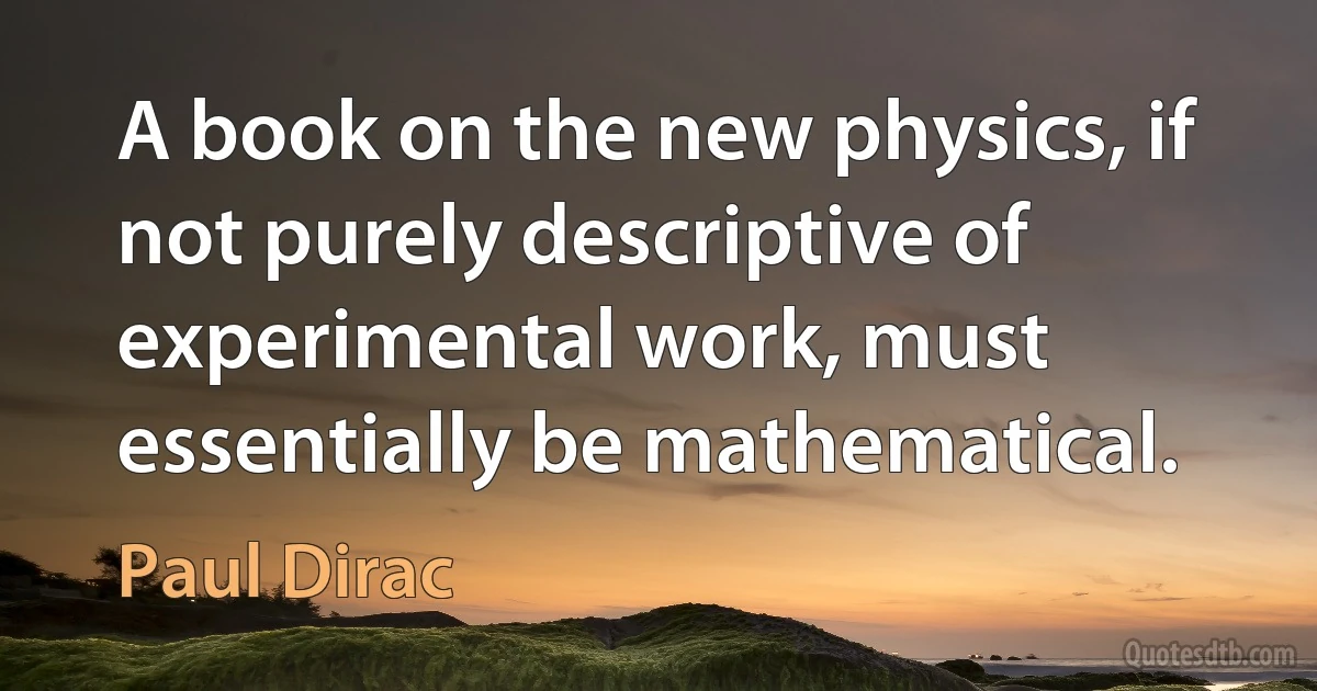 A book on the new physics, if not purely descriptive of experimental work, must essentially be mathematical. (Paul Dirac)