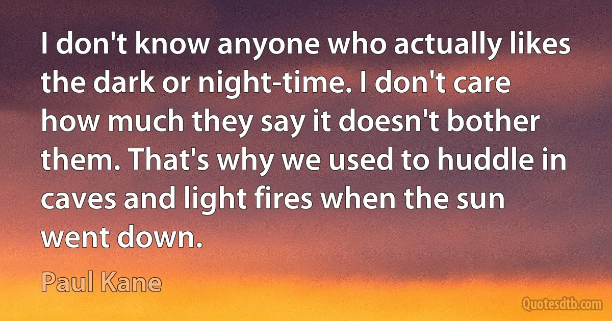 I don't know anyone who actually likes the dark or night-time. I don't care how much they say it doesn't bother them. That's why we used to huddle in caves and light fires when the sun went down. (Paul Kane)