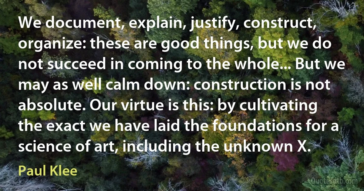 We document, explain, justify, construct, organize: these are good things, but we do not succeed in coming to the whole... But we may as well calm down: construction is not absolute. Our virtue is this: by cultivating the exact we have laid the foundations for a science of art, including the unknown X. (Paul Klee)