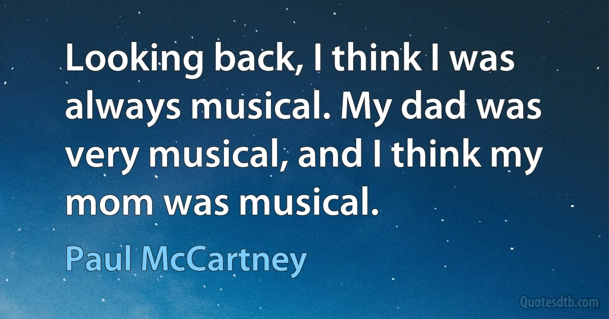 Looking back, I think I was always musical. My dad was very musical, and I think my mom was musical. (Paul McCartney)