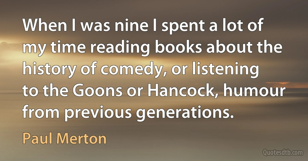 When I was nine I spent a lot of my time reading books about the history of comedy, or listening to the Goons or Hancock, humour from previous generations. (Paul Merton)