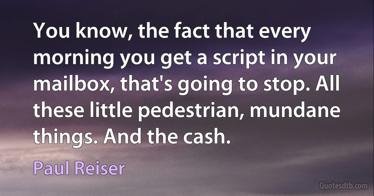 You know, the fact that every morning you get a script in your mailbox, that's going to stop. All these little pedestrian, mundane things. And the cash. (Paul Reiser)