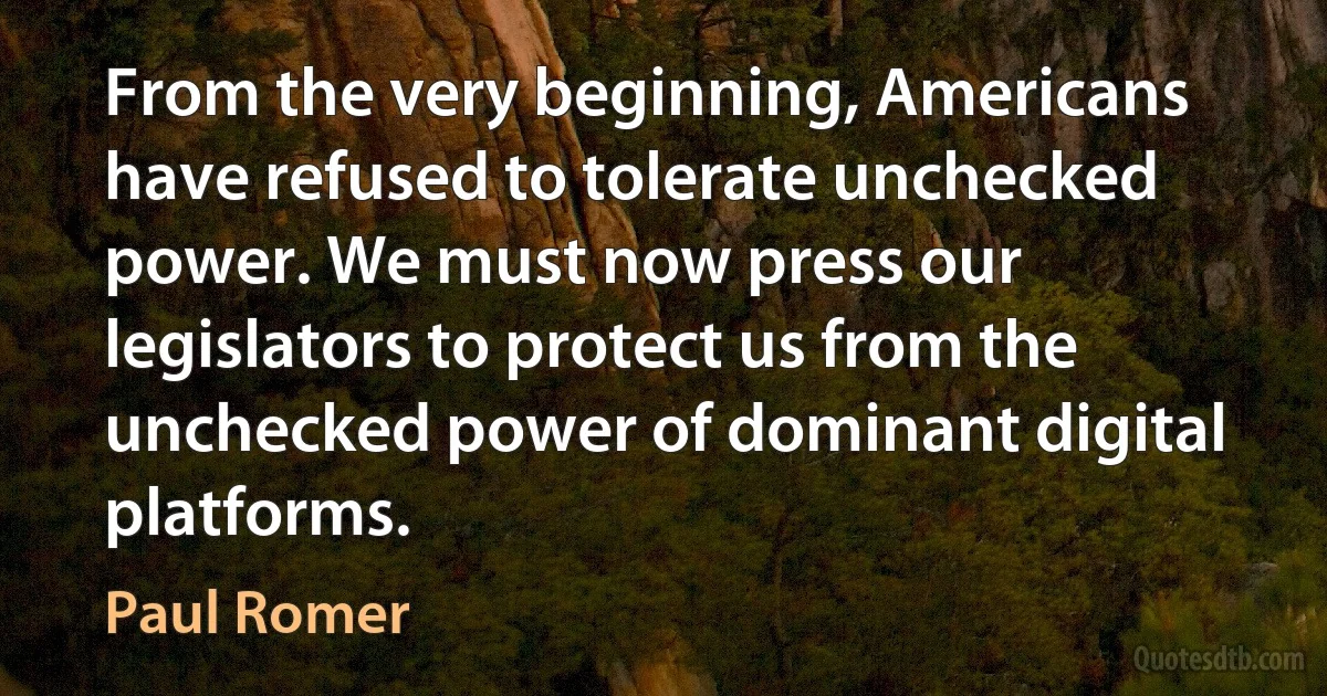 From the very beginning, Americans have refused to tolerate unchecked power. We must now press our legislators to protect us from the unchecked power of dominant digital platforms. (Paul Romer)