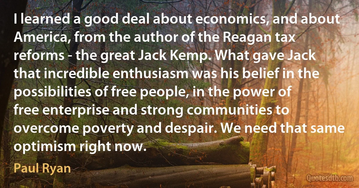 I learned a good deal about economics, and about America, from the author of the Reagan tax reforms - the great Jack Kemp. What gave Jack that incredible enthusiasm was his belief in the possibilities of free people, in the power of free enterprise and strong communities to overcome poverty and despair. We need that same optimism right now. (Paul Ryan)