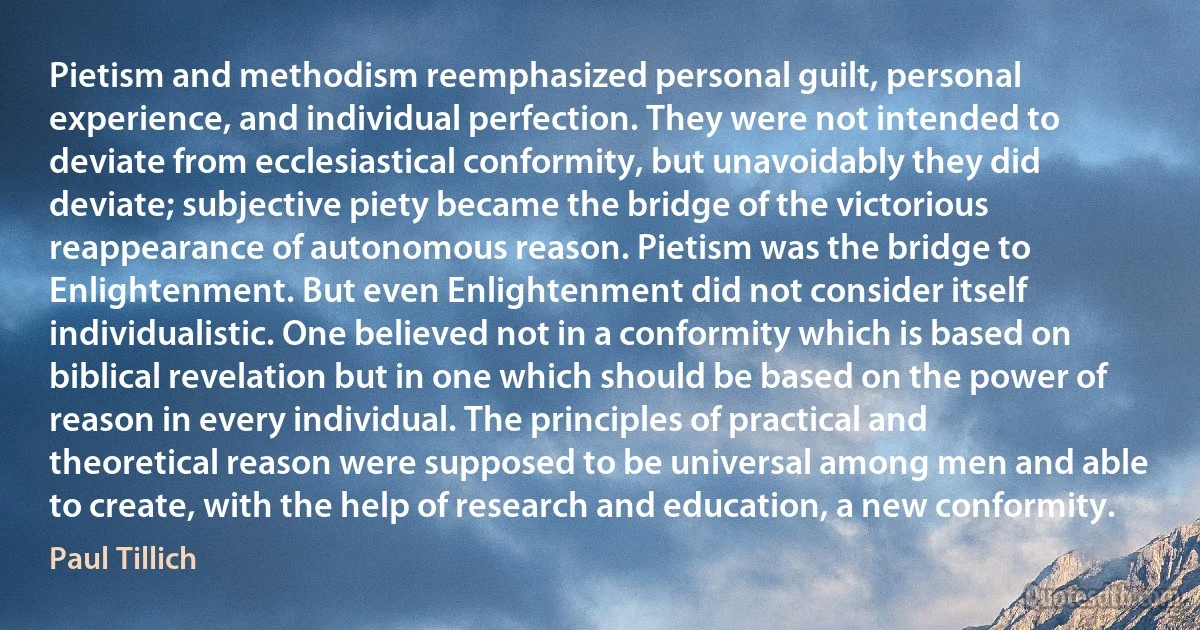 Pietism and methodism reemphasized personal guilt, personal experience, and individual perfection. They were not intended to deviate from ecclesiastical conformity, but unavoidably they did deviate; subjective piety became the bridge of the victorious reappearance of autonomous reason. Pietism was the bridge to Enlightenment. But even Enlightenment did not consider itself individualistic. One believed not in a conformity which is based on biblical revelation but in one which should be based on the power of reason in every individual. The principles of practical and theoretical reason were supposed to be universal among men and able to create, with the help of research and education, a new conformity. (Paul Tillich)