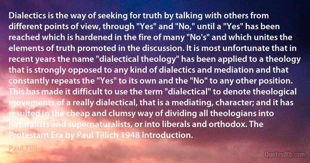 Dialectics is the way of seeking for truth by talking with others from different points of view, through "Yes" and "No," until a "Yes" has been reached which is hardened in the fire of many "No's" and which unites the elements of truth promoted in the discussion. It is most unfortunate that in recent years the name "dialectical theology" has been applied to a theology that is strongly opposed to any kind of dialectics and mediation and that constantly repeats the "Yes" to its own and the "No" to any other position. This has made it difficult to use the term "dialectical" to denote theological movements of a really dialectical, that is a mediating, character; and it has resulted in the cheap and clumsy way of dividing all theologians into naturalists and supernaturalists, or into liberals and orthodox. The Protestant Era by Paul Tillich 1948 Introduction. (Paul Tillich)