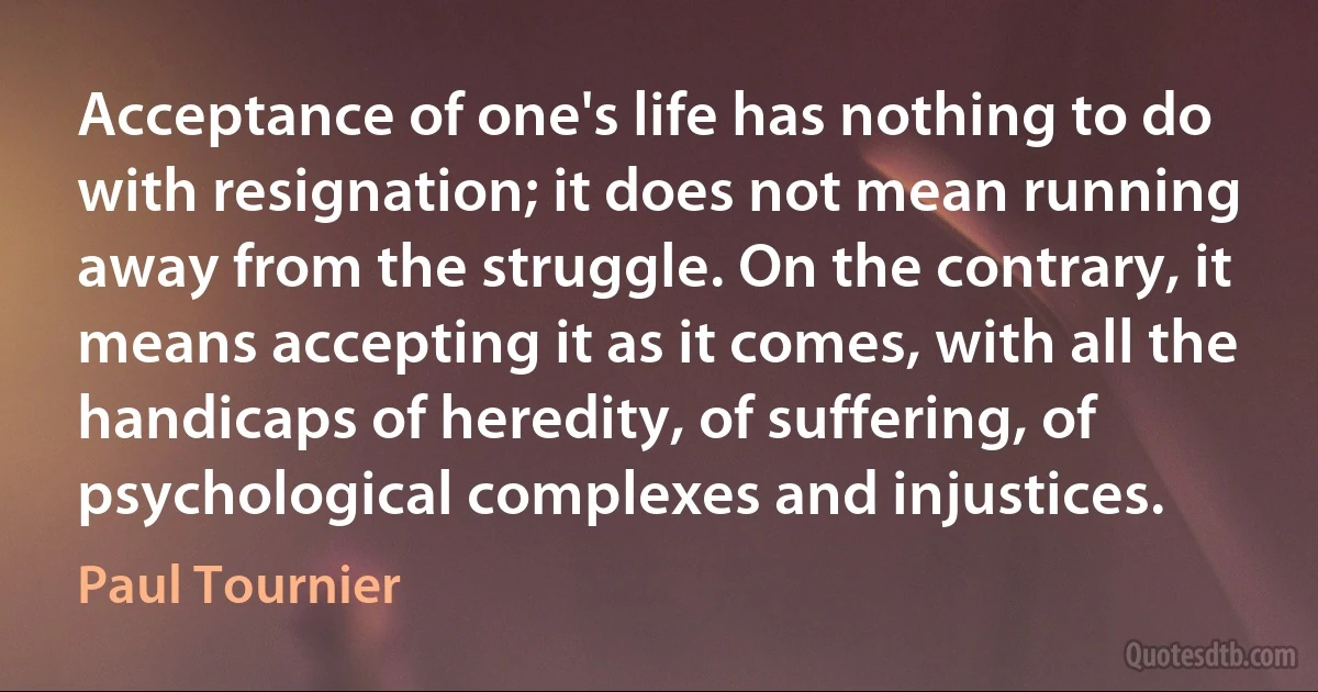 Acceptance of one's life has nothing to do with resignation; it does not mean running away from the struggle. On the contrary, it means accepting it as it comes, with all the handicaps of heredity, of suffering, of psychological complexes and injustices. (Paul Tournier)