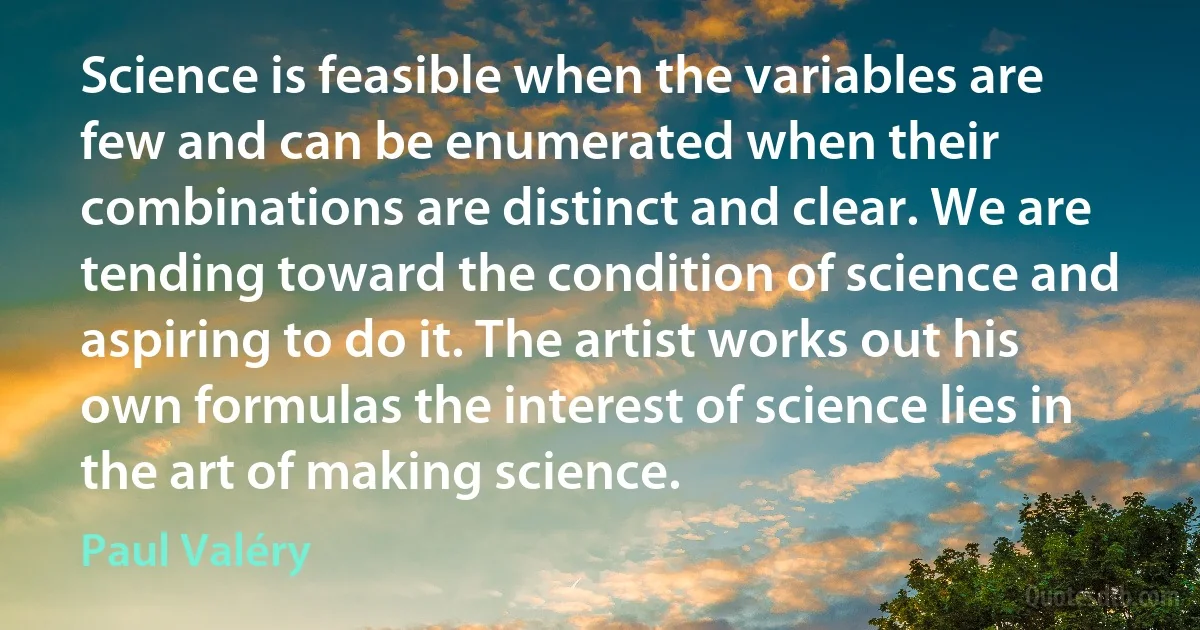 Science is feasible when the variables are few and can be enumerated when their combinations are distinct and clear. We are tending toward the condition of science and aspiring to do it. The artist works out his own formulas the interest of science lies in the art of making science. (Paul Valéry)