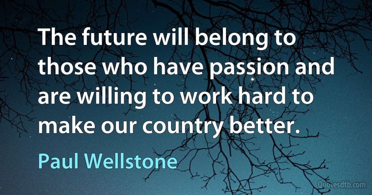 The future will belong to those who have passion and are willing to work hard to make our country better. (Paul Wellstone)