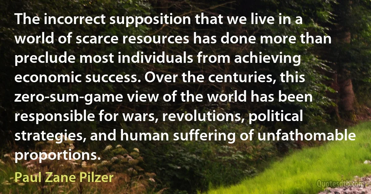 The incorrect supposition that we live in a world of scarce resources has done more than preclude most individuals from achieving economic success. Over the centuries, this zero-sum-game view of the world has been responsible for wars, revolutions, political strategies, and human suffering of unfathomable proportions. (Paul Zane Pilzer)