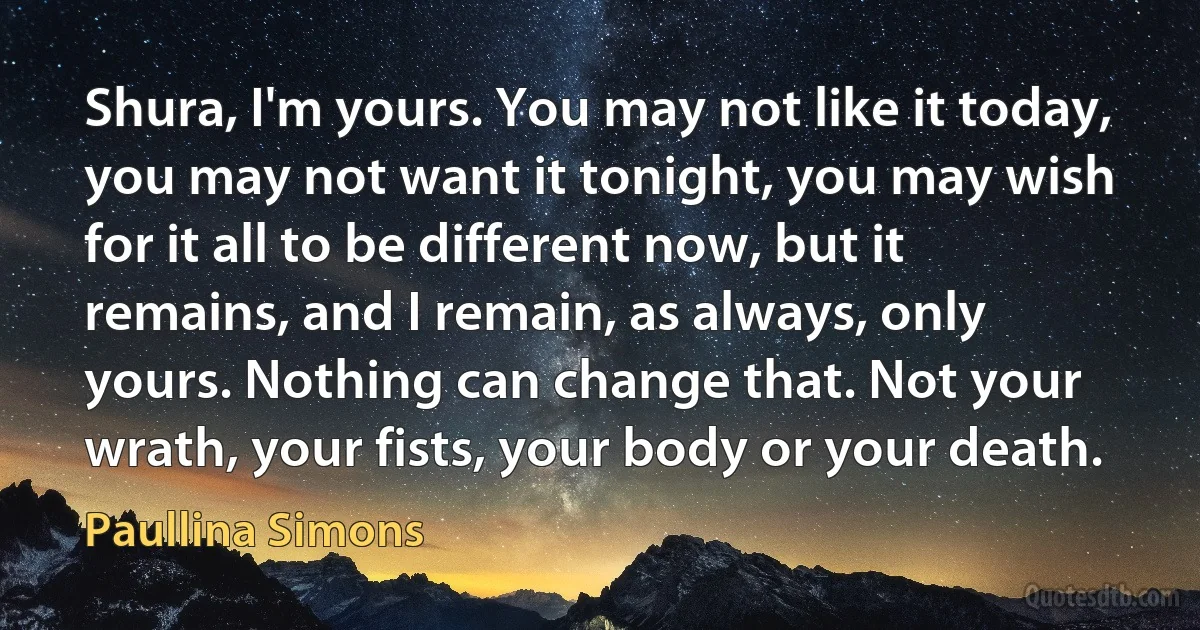 Shura, I'm yours. You may not like it today, you may not want it tonight, you may wish for it all to be different now, but it remains, and I remain, as always, only yours. Nothing can change that. Not your wrath, your fists, your body or your death. (Paullina Simons)