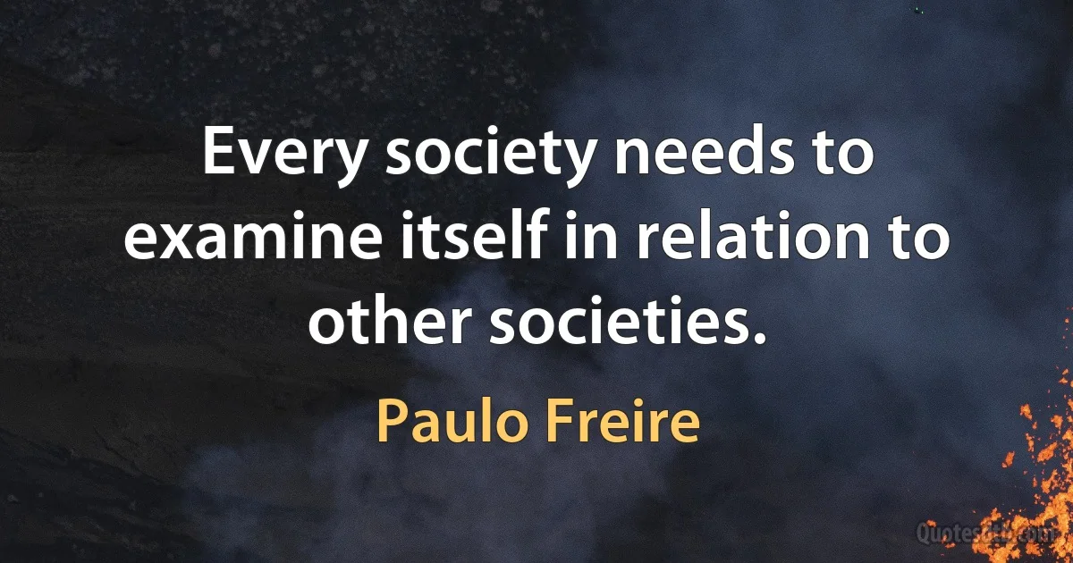 Every society needs to examine itself in relation to other societies. (Paulo Freire)