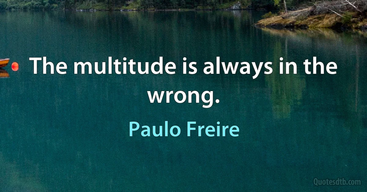 The multitude is always in the wrong. (Paulo Freire)