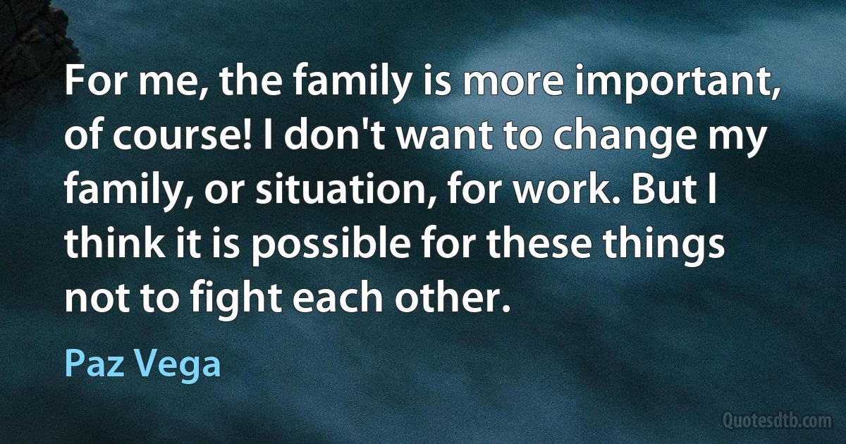 For me, the family is more important, of course! I don't want to change my family, or situation, for work. But I think it is possible for these things not to fight each other. (Paz Vega)