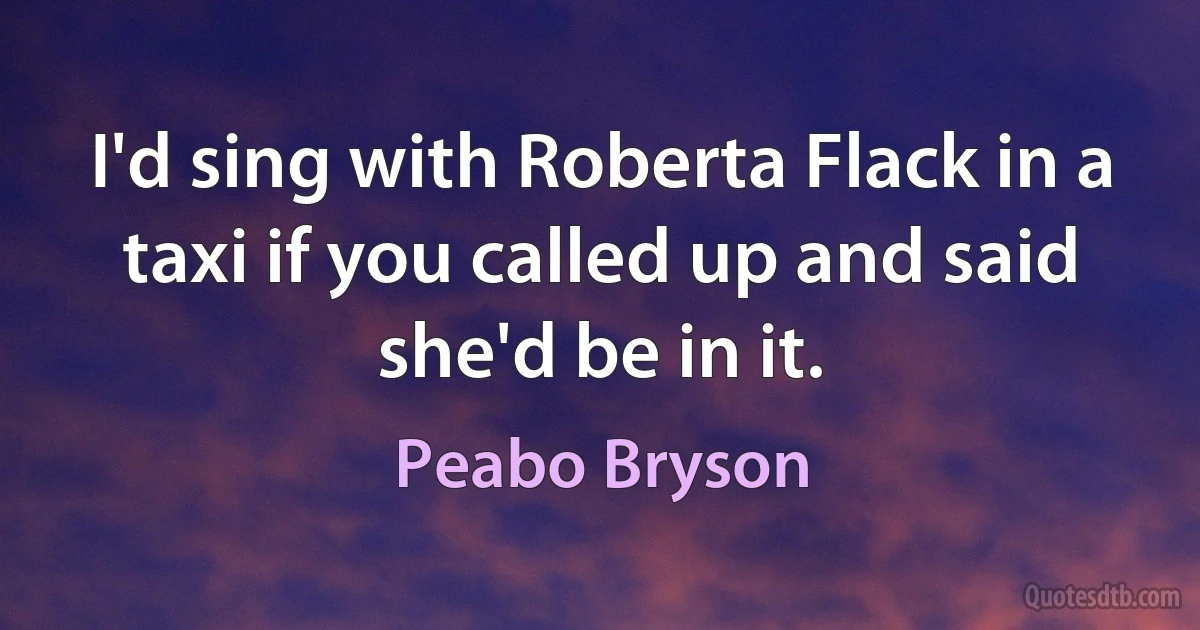 I'd sing with Roberta Flack in a taxi if you called up and said she'd be in it. (Peabo Bryson)