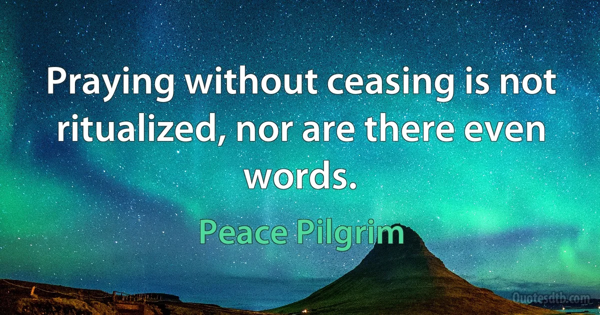 Praying without ceasing is not ritualized, nor are there even words. (Peace Pilgrim)