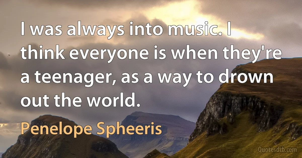 I was always into music. I think everyone is when they're a teenager, as a way to drown out the world. (Penelope Spheeris)