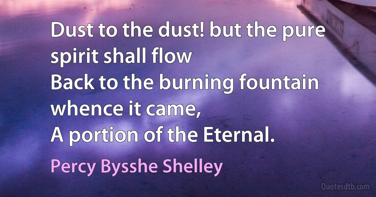 Dust to the dust! but the pure spirit shall flow
Back to the burning fountain whence it came,
A portion of the Eternal. (Percy Bysshe Shelley)