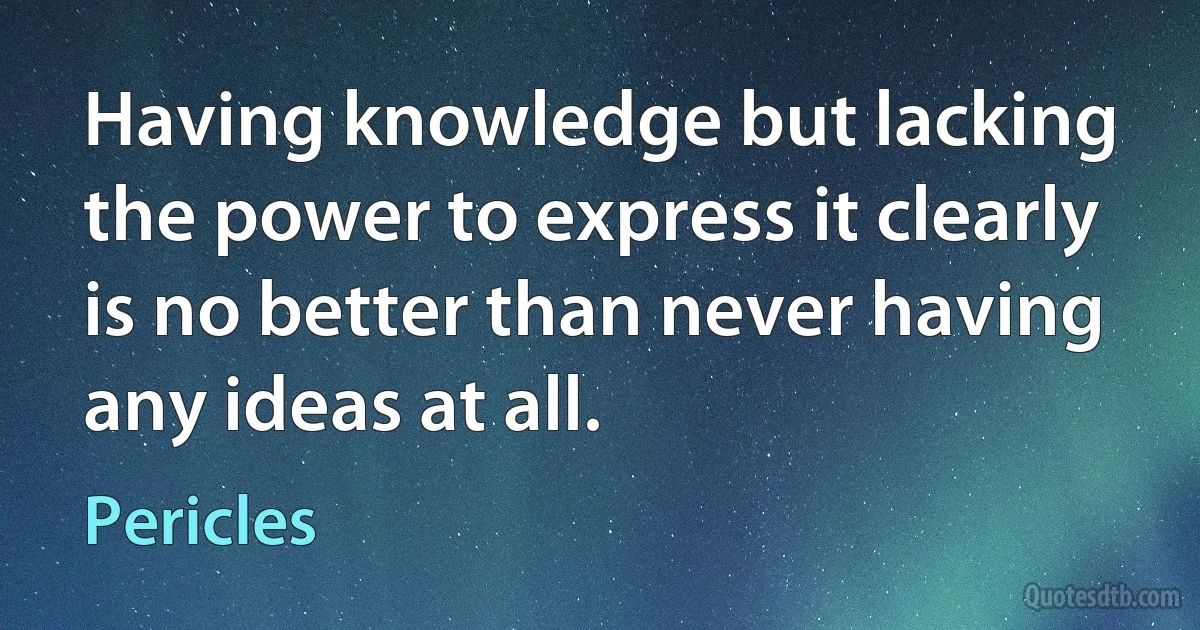 Having knowledge but lacking the power to express it clearly is no better than never having any ideas at all. (Pericles)