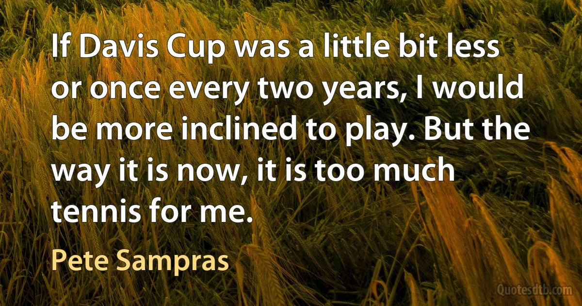 If Davis Cup was a little bit less or once every two years, I would be more inclined to play. But the way it is now, it is too much tennis for me. (Pete Sampras)