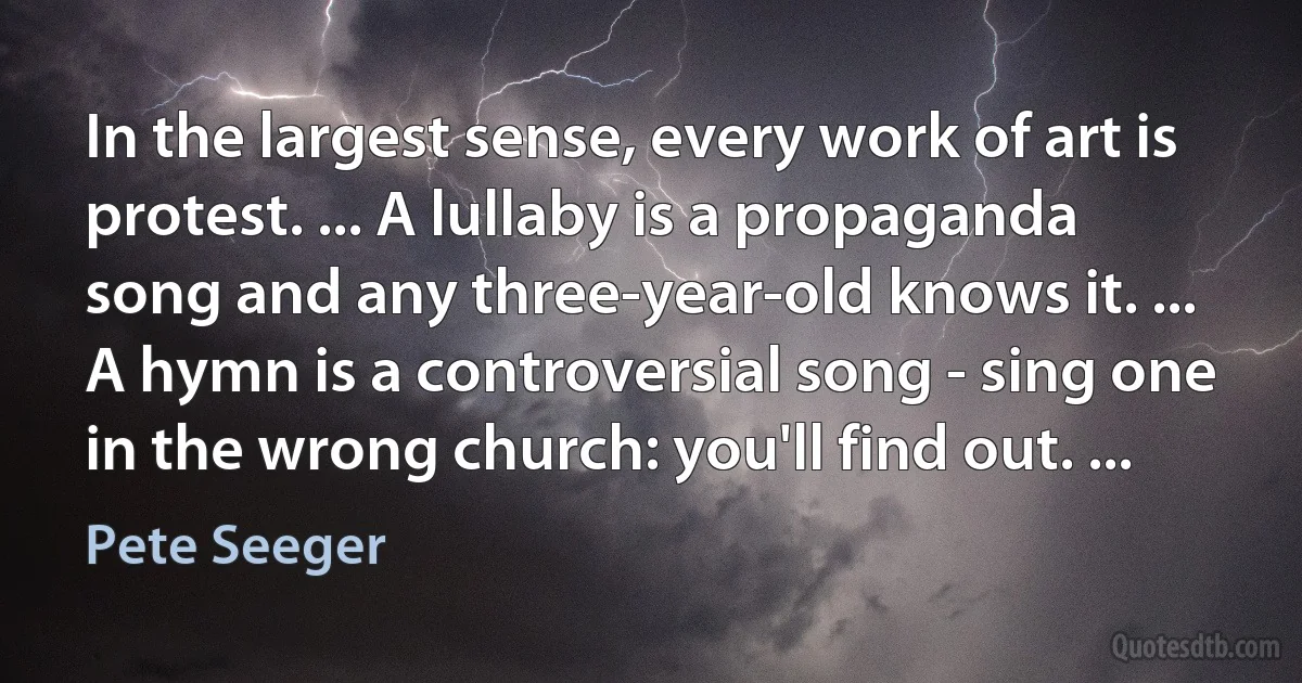 In the largest sense, every work of art is protest. ... A lullaby is a propaganda song and any three-year-old knows it. ... A hymn is a controversial song - sing one in the wrong church: you'll find out. ... (Pete Seeger)