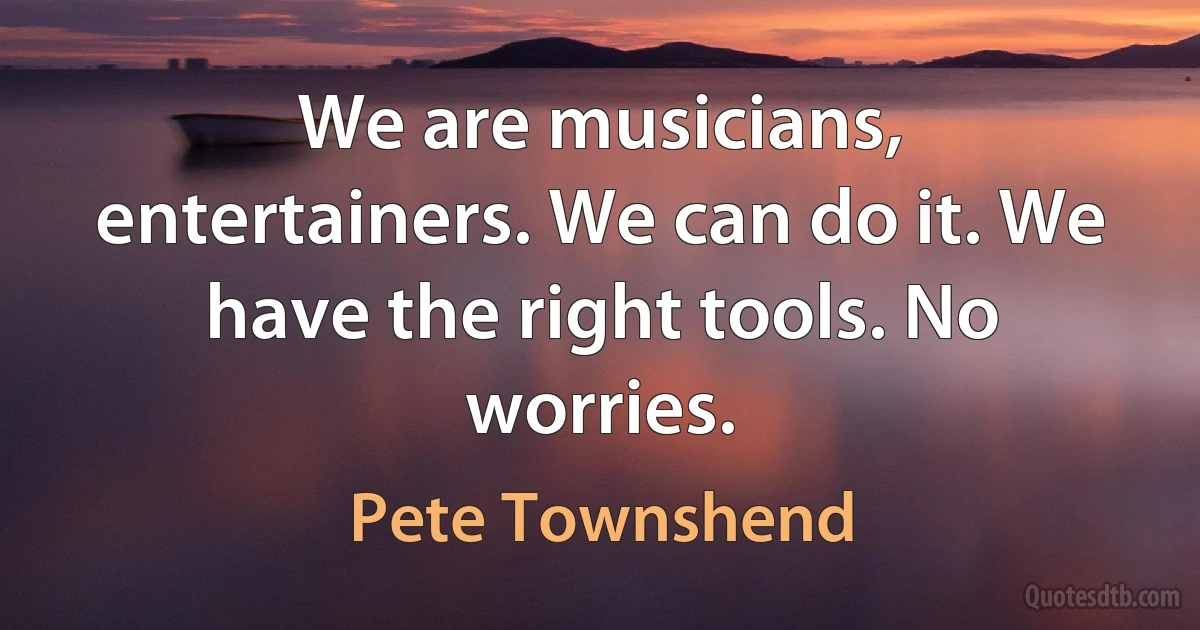 We are musicians, entertainers. We can do it. We have the right tools. No worries. (Pete Townshend)