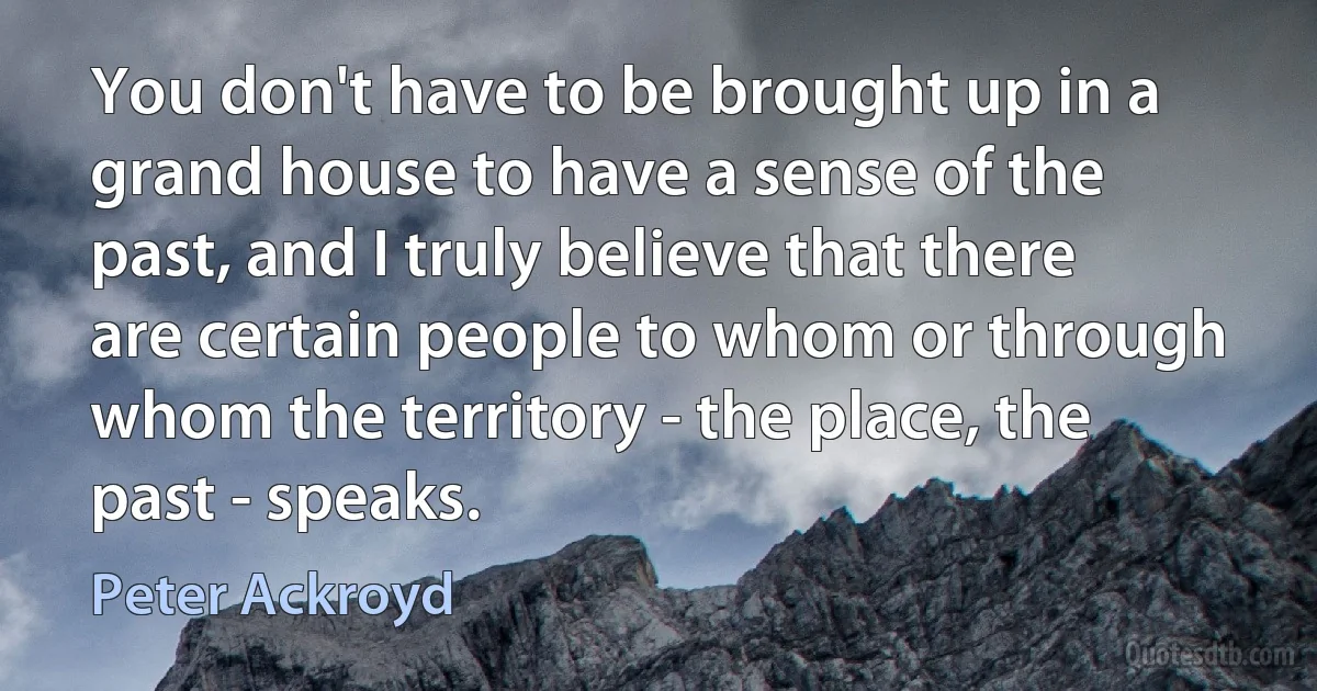 You don't have to be brought up in a grand house to have a sense of the past, and I truly believe that there are certain people to whom or through whom the territory - the place, the past - speaks. (Peter Ackroyd)