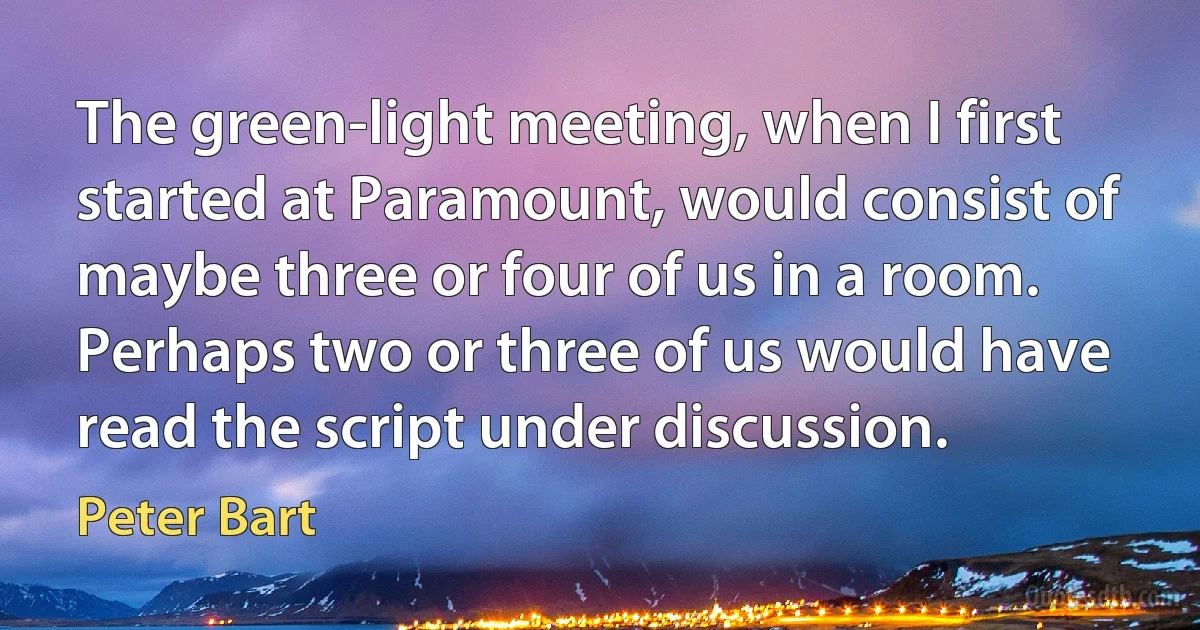 The green-light meeting, when I first started at Paramount, would consist of maybe three or four of us in a room. Perhaps two or three of us would have read the script under discussion. (Peter Bart)