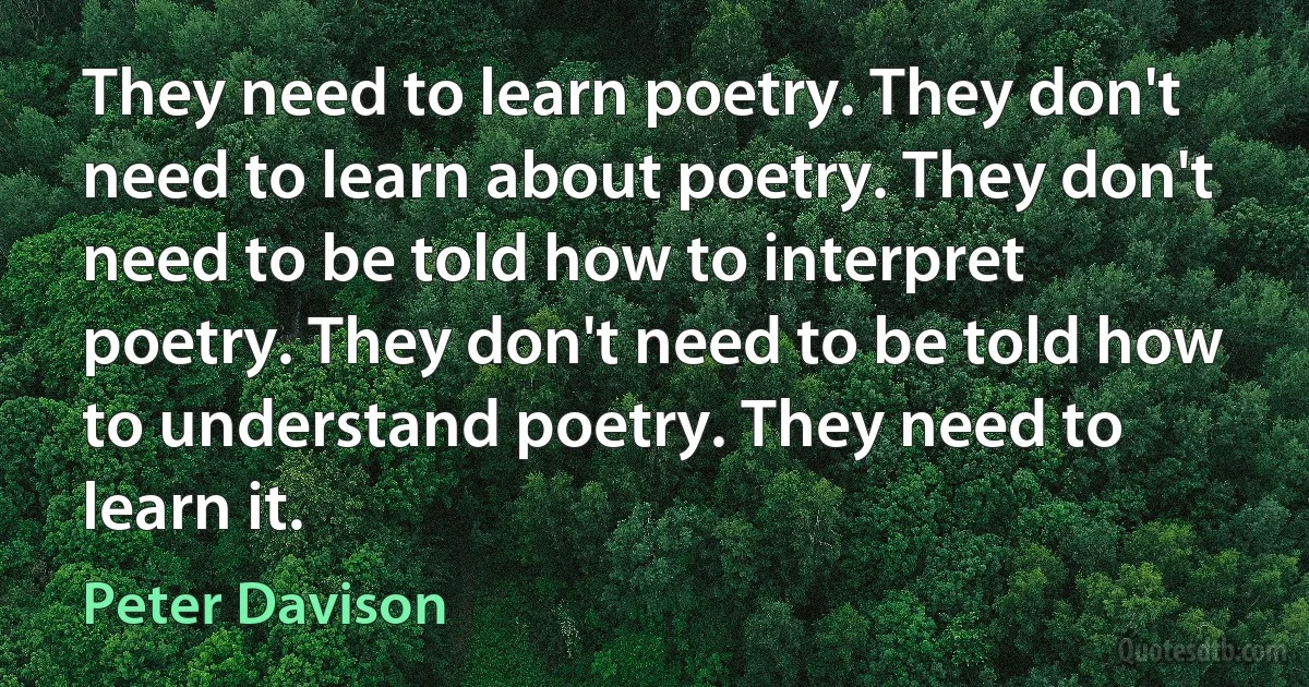 They need to learn poetry. They don't need to learn about poetry. They don't need to be told how to interpret poetry. They don't need to be told how to understand poetry. They need to learn it. (Peter Davison)