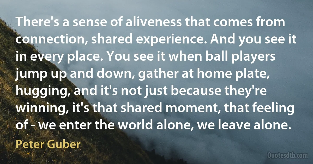 There's a sense of aliveness that comes from connection, shared experience. And you see it in every place. You see it when ball players jump up and down, gather at home plate, hugging, and it's not just because they're winning, it's that shared moment, that feeling of - we enter the world alone, we leave alone. (Peter Guber)