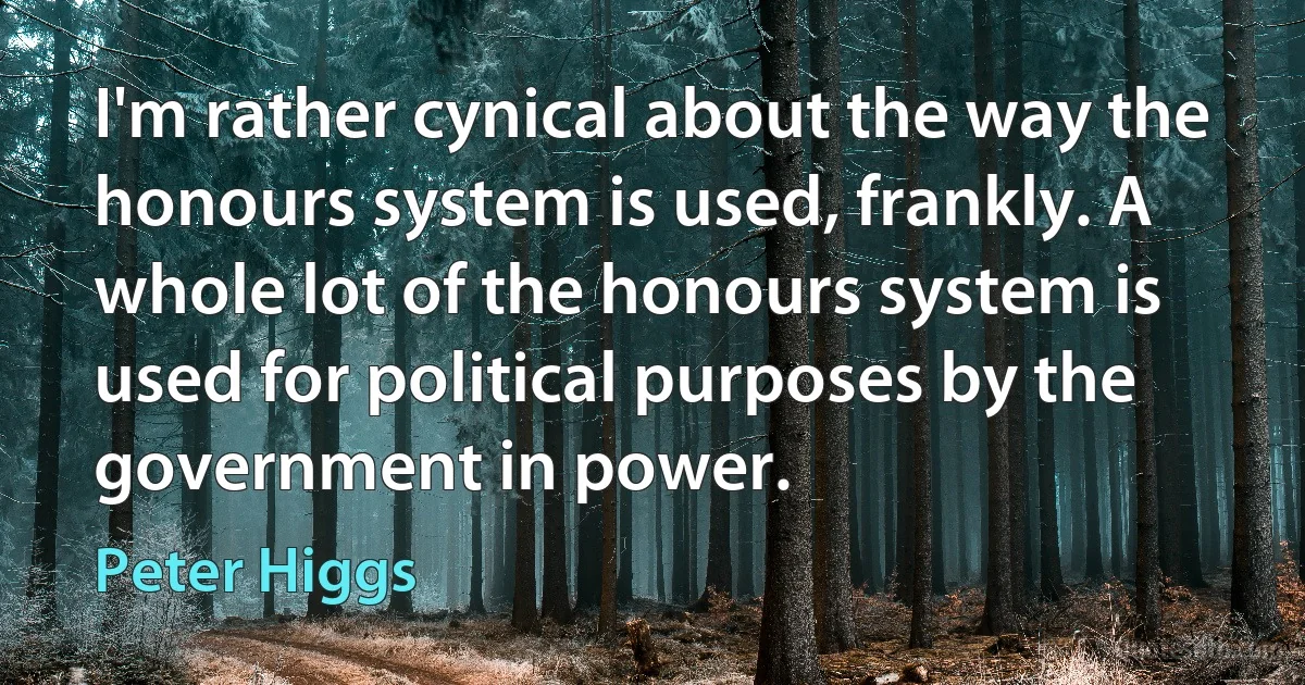 I'm rather cynical about the way the honours system is used, frankly. A whole lot of the honours system is used for political purposes by the government in power. (Peter Higgs)