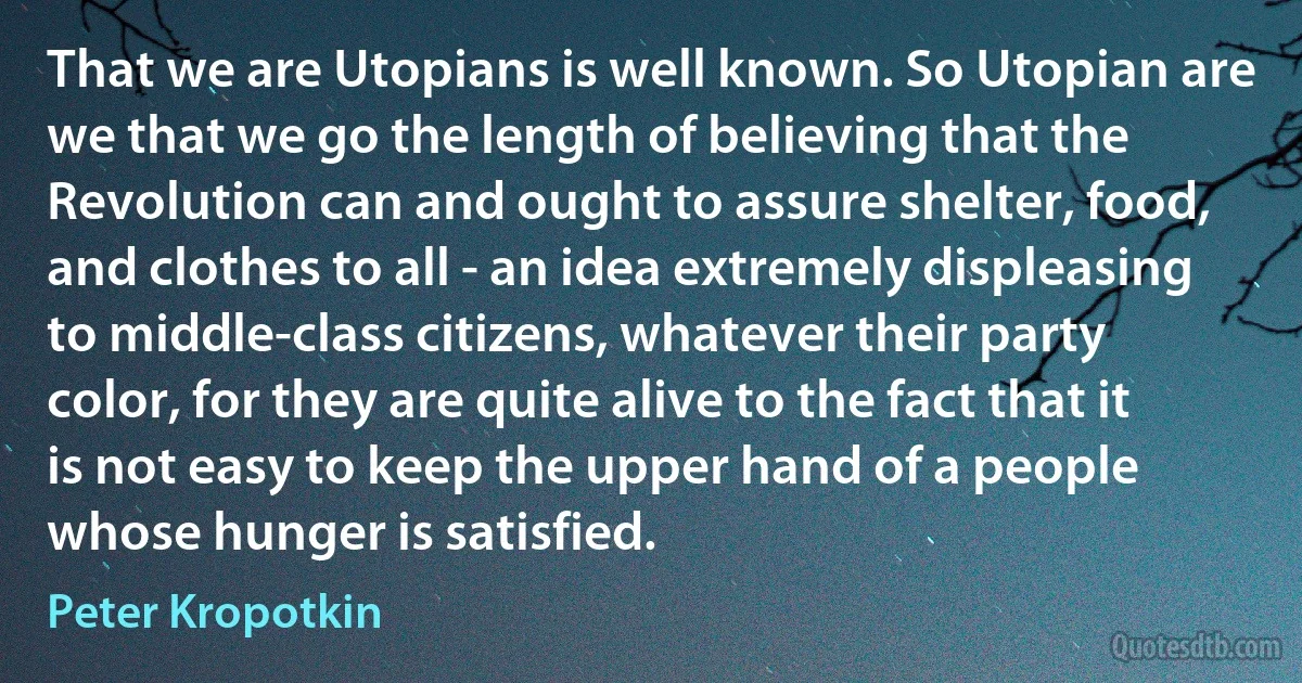 That we are Utopians is well known. So Utopian are we that we go the length of believing that the Revolution can and ought to assure shelter, food, and clothes to all - an idea extremely displeasing to middle-class citizens, whatever their party color, for they are quite alive to the fact that it is not easy to keep the upper hand of a people whose hunger is satisfied. (Peter Kropotkin)