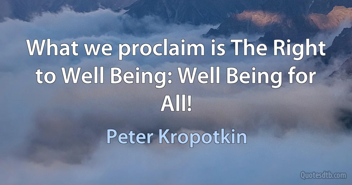 What we proclaim is The Right to Well Being: Well Being for All! (Peter Kropotkin)