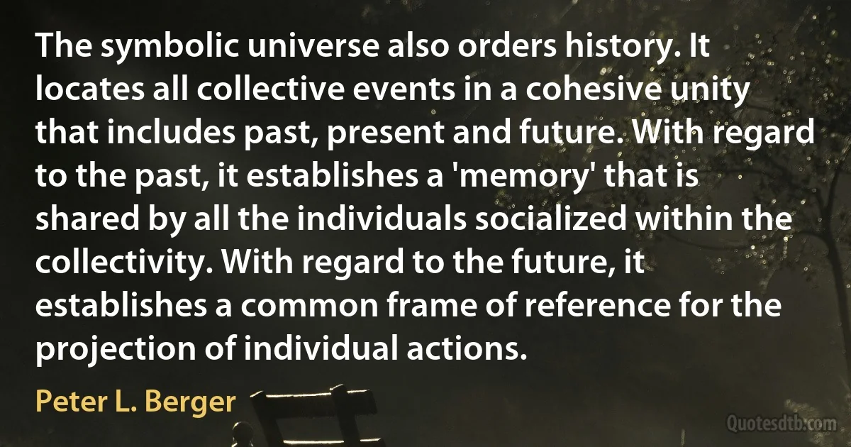 The symbolic universe also orders history. It locates all collective events in a cohesive unity that includes past, present and future. With regard to the past, it establishes a 'memory' that is shared by all the individuals socialized within the collectivity. With regard to the future, it establishes a common frame of reference for the projection of individual actions. (Peter L. Berger)