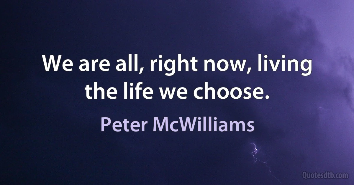 We are all, right now, living the life we choose. (Peter McWilliams)