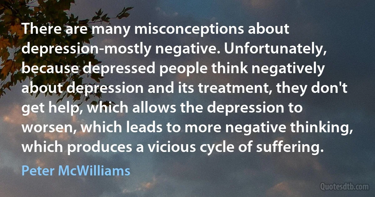 There are many misconceptions about depression-mostly negative. Unfortunately, because depressed people think negatively about depression and its treatment, they don't get help, which allows the depression to worsen, which leads to more negative thinking, which produces a vicious cycle of suffering. (Peter McWilliams)