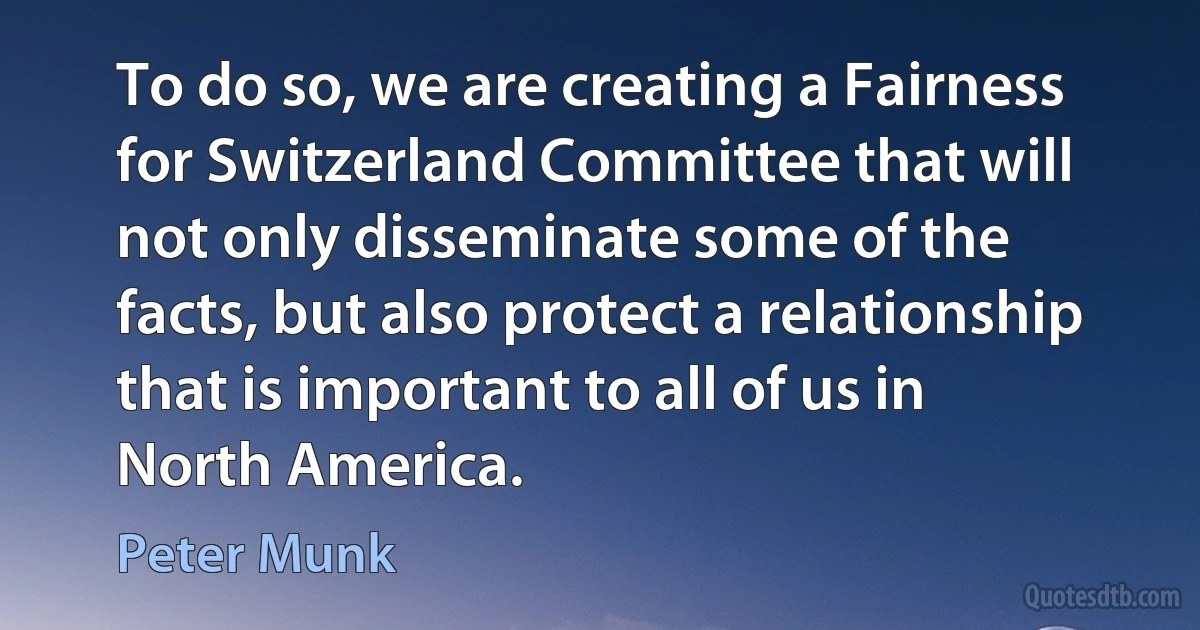 To do so, we are creating a Fairness for Switzerland Committee that will not only disseminate some of the facts, but also protect a relationship that is important to all of us in North America. (Peter Munk)