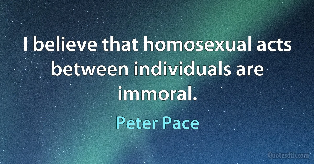 I believe that homosexual acts between individuals are immoral. (Peter Pace)