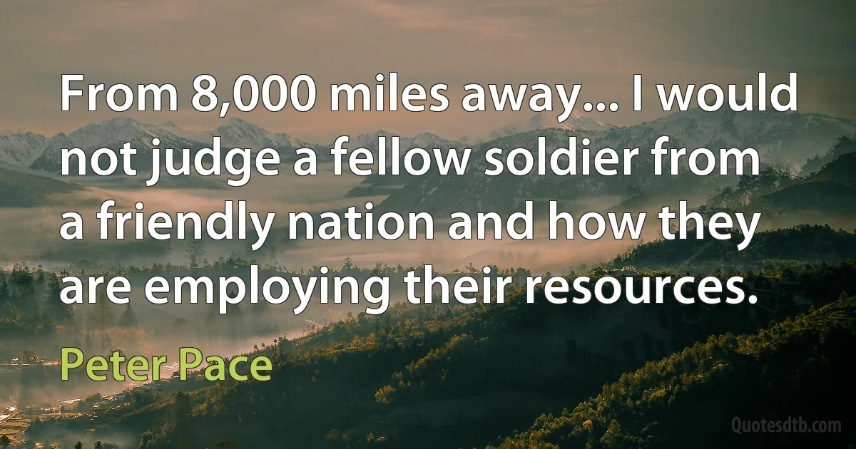 From 8,000 miles away... I would not judge a fellow soldier from a friendly nation and how they are employing their resources. (Peter Pace)