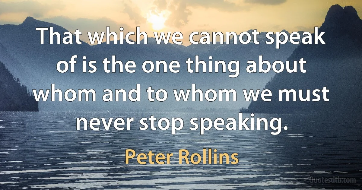 That which we cannot speak of is the one thing about whom and to whom we must never stop speaking. (Peter Rollins)