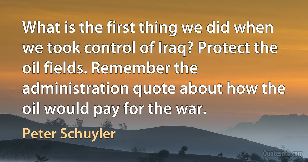 What is the first thing we did when we took control of Iraq? Protect the oil fields. Remember the administration quote about how the oil would pay for the war. (Peter Schuyler)