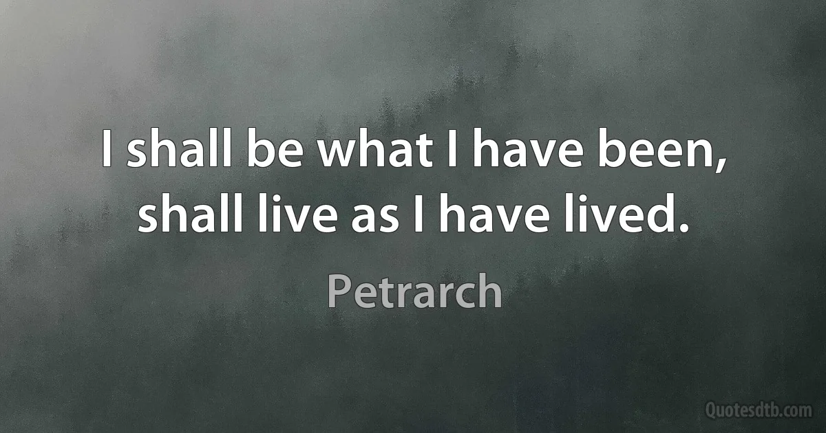 I shall be what I have been, shall live as I have lived. (Petrarch)