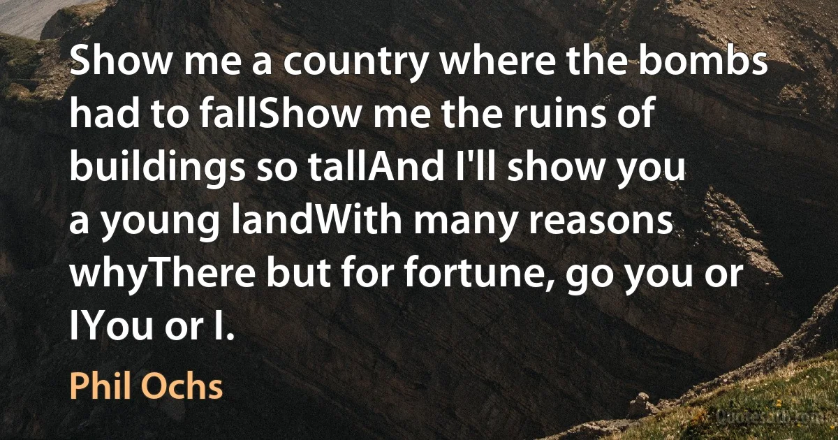 Show me a country where the bombs had to fallShow me the ruins of buildings so tallAnd I'll show you a young landWith many reasons whyThere but for fortune, go you or IYou or I. (Phil Ochs)