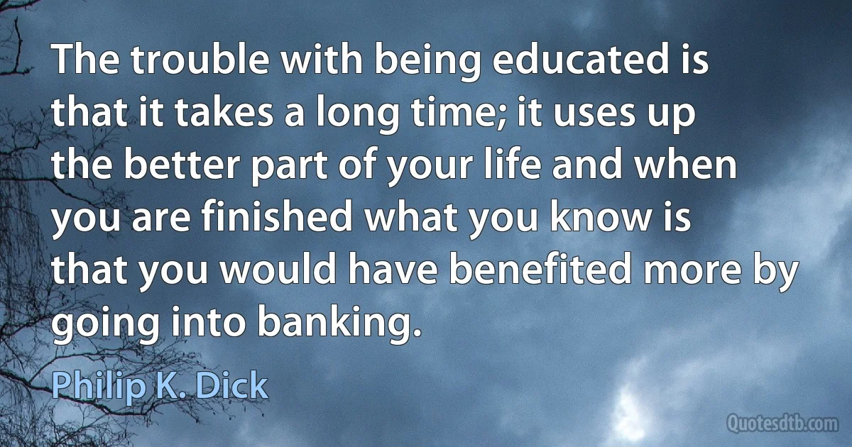 The trouble with being educated is that it takes a long time; it uses up the better part of your life and when you are finished what you know is that you would have benefited more by going into banking. (Philip K. Dick)